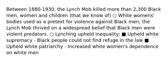 Between 1880-1930, the Lynch Mob killed more than 2,300 Black men, women and children (that we know of) ○ White womens' bodies used as a pretext for violence against Black men; the Lynch Mob thrived on a widespread belief that Black men were violent predators. ○ Lynching upheld inequality: ■ Upheld white supremacy - Black people could not find refuge in the law ■ Upheld white patriarchy - Increased white women's dependence on white men