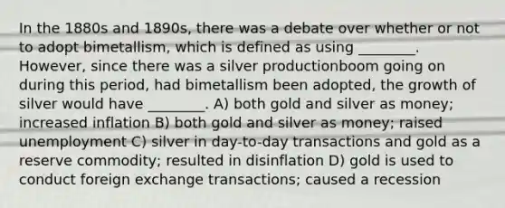 In the 1880s and 1890s, there was a debate over whether or not to adopt bimetallism, which is defined as using ________. However, since there was a silver productionboom going on during this period, had bimetallism been adopted, the growth of silver would have ________. A) both gold and silver as money; increased inflation B) both gold and silver as money; raised unemployment C) silver in day-to-day transactions and gold as a reserve commodity; resulted in disinflation D) gold is used to conduct foreign exchange transactions; caused a recession