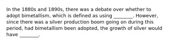 In the 1880s and 1890s, there was a debate over whether to adopt bimetallism, which is defined as using ________. However, since there was a silver production boom going on during this period, had bimetallism been adopted, the growth of silver would have ________.