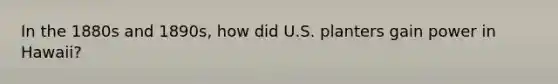 In the 1880s and 1890s, how did U.S. planters gain power in Hawaii?