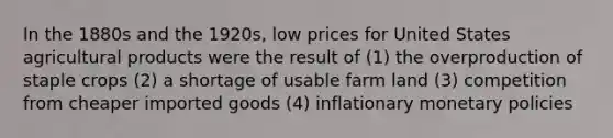 In the 1880s and the 1920s, low prices for United States agricultural products were the result of (1) the overproduction of staple crops (2) a shortage of usable farm land (3) competition from cheaper imported goods (4) inflationary monetary policies