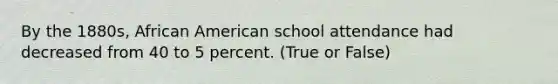 By the 1880s, African American school attendance had decreased from 40 to 5 percent. (True or False)