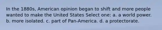 In the 1880s, American opinion began to shift and more people wanted to make the United States Select one: a. a world power. b. more isolated. c. part of Pan-America. d. a protectorate.