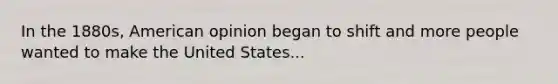 In the 1880s, American opinion began to shift and more people wanted to make the United States...