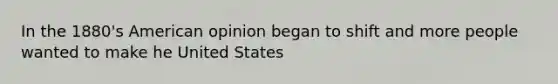 In the 1880's American opinion began to shift and more people wanted to make he United States