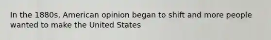 In the 1880s, American opinion began to shift and more people wanted to make the United States