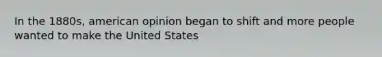 In the 1880s, american opinion began to shift and more people wanted to make the United States