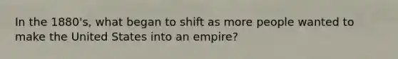 In the 1880's, what began to shift as more people wanted to make the United States into an empire?