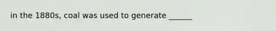 in the 1880s, coal was used to generate ______