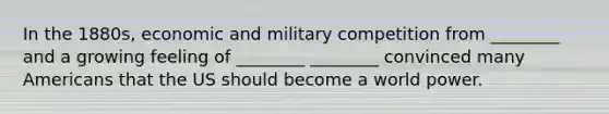 In the 1880s, economic and military competition from ________ and a growing feeling of ________ ________ convinced many Americans that the US should become a world power.