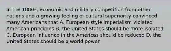 In the 1880s, economic and military competition from other nations and a growing feeling of cultural superiority convinced many Americans that A. European-style imperialism violated American principles B. the United States should be more isolated C. European influence in the Americas should be reduced D. the United States should be a world power