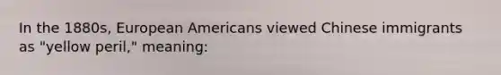 ​In the 1880s, European Americans viewed Chinese immigrants as "yellow peril," meaning: