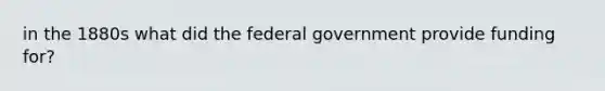 in the 1880s what did the federal government provide funding for?