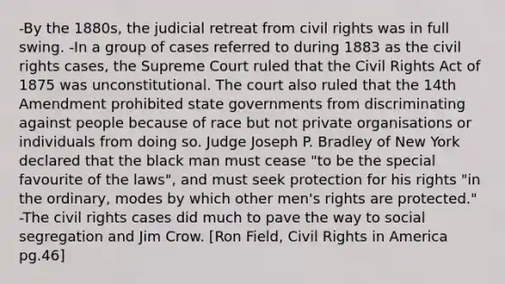 -By the 1880s, the judicial retreat from civil rights was in full swing. -In a group of cases referred to during 1883 as the civil rights cases, the Supreme Court ruled that the Civil Rights Act of 1875 was unconstitutional. The court also ruled that the 14th Amendment prohibited state governments from discriminating against people because of race but not private organisations or individuals from doing so. Judge Joseph P. Bradley of New York declared that the black man must cease "to be the special favourite of the laws", and must seek protection for his rights "in the ordinary, modes by which other men's rights are protected." -The civil rights cases did much to pave the way to social segregation and Jim Crow. [Ron Field, Civil Rights in America pg.46]