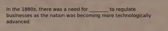 In the 1880s, there was a need for ________ to regulate businesses as the nation was becoming more technologically advanced.