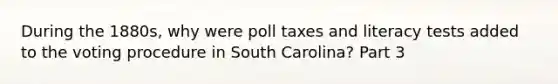 During the 1880s, why were poll taxes and literacy tests added to the voting procedure in South Carolina? Part 3