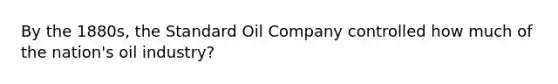 By the 1880s, the Standard Oil Company controlled how much of the nation's oil industry?