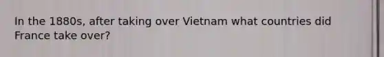 In the 1880s, after taking over Vietnam what countries did France take over?