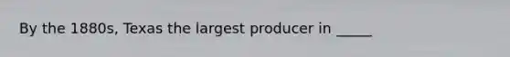 By the 1880s, Texas the largest producer in _____