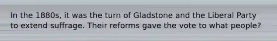 In the 1880s, it was the turn of Gladstone and the Liberal Party to extend suffrage. Their reforms gave the vote to what people?