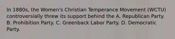 In 1880s, the Women's Christian Temperance Movement (WCTU) controversially threw its support behind the A. Republican Party. B. Prohibition Party. C. Greenback Labor Party. D. Democratic Party.