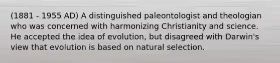 (1881 - 1955 AD) A distinguished paleontologist and theologian who was concerned with harmonizing Christianity and science. He accepted the idea of evolution, but disagreed with Darwin's view that evolution is based on natural selection.