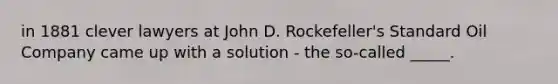 in 1881 clever lawyers at John D. Rockefeller's Standard Oil Company came up with a solution - the so-called _____.