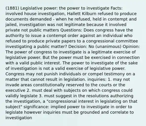 (1881) Legislative power: the power to investigate Facts: involved house investigation, Hallett Kilburn refused to produce documents demanded - when he refused, held in contempt and jailed, investigation was not legitimate because it involved private not public matters Questions: Does congress have the authority to issue a contempt order against an individual who refused to produce private papers to a congressional committee investigating a public matter? Decision: No (unanimous) Opinion: The power of congress to investigate is a legitimate exercise of legislative power. But the power must be exercised in connection with a valid public interest. The power to investigate of the sake of investigation is not a valid exercise of legislative power. Congress may not punish individuals or compel testimony on a matter that cannot result in legislation. inquiries: 1. may not invade areas constitutionally reserved to the courts or the executive 2. must deal with subjects on which congress could validly legislate 3. must suggest in the resolutions authorizing the investigation, a "congressional interest in legislating on that subject" significance: implied power to investigate in order to legislate however inquiries must be grounded and correlate to investigation