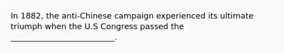 In 1882, the anti-Chinese campaign experienced its ultimate triumph when the U.S Congress passed the __________________________.