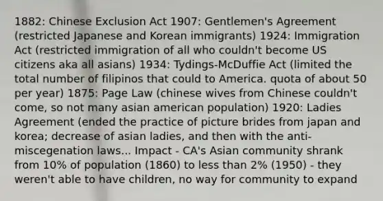 1882: Chinese Exclusion Act 1907: Gentlemen's Agreement (restricted Japanese and Korean immigrants) 1924: Immigration Act (restricted immigration of all who couldn't become US citizens aka all asians) 1934: Tydings-McDuffie Act (limited the total number of filipinos that could to America. quota of about 50 per year) 1875: Page Law (chinese wives from Chinese couldn't come, so not many asian american population) 1920: Ladies Agreement (ended the practice of picture brides from japan and korea; decrease of asian ladies, and then with the anti-miscegenation laws... Impact - CA's Asian community shrank from 10% of population (1860) to less than 2% (1950) - they weren't able to have children, no way for community to expand