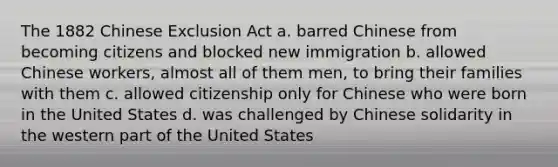 The 1882 Chinese Exclusion Act a. barred Chinese from becoming citizens and blocked new immigration b. allowed Chinese workers, almost all of them men, to bring their families with them c. allowed citizenship only for Chinese who were born in the United States d. was challenged by Chinese solidarity in the western part of the United States