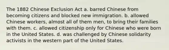 The 1882 Chinese Exclusion Act a. barred Chinese from becoming citizens and blocked new immigration. b. allowed Chinese workers, almost all of them men, to bring their families with them. c. allowed citizenship only for Chinese who were born in the United States. d. was challenged by Chinese solidarity activists in the western part of the United States.