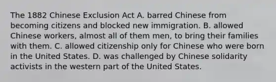 The 1882 Chinese Exclusion Act A. barred Chinese from becoming citizens and blocked new immigration. B. allowed Chinese workers, almost all of them men, to bring their families with them. C. allowed citizenship only for Chinese who were born in the United States. D. was challenged by Chinese solidarity activists in the western part of the United States.