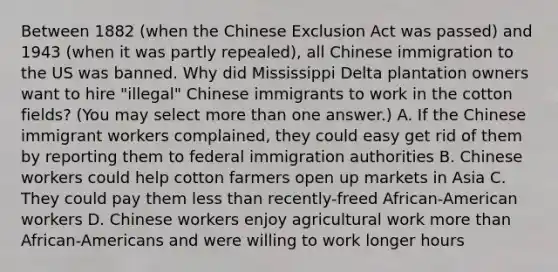 Between 1882 (when the Chinese Exclusion Act was passed) and 1943 (when it was partly repealed), all Chinese immigration to the US was banned. Why did Mississippi Delta plantation owners want to hire "illegal" Chinese immigrants to work in the cotton fields? (You may select <a href='https://www.questionai.com/knowledge/keWHlEPx42-more-than' class='anchor-knowledge'>more than</a> one answer.) A. If the Chinese immigrant workers complained, they could easy get rid of them by reporting them to federal immigration authorities B. Chinese workers could help cotton farmers open up markets in Asia C. They could pay them <a href='https://www.questionai.com/knowledge/k7BtlYpAMX-less-than' class='anchor-knowledge'>less than</a> recently-freed African-American workers D. Chinese workers enjoy agricultural work more than African-Americans and were willing to work longer hours