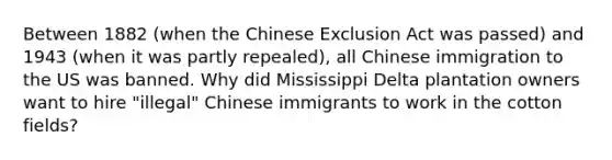 Between 1882 (when the Chinese Exclusion Act was passed) and 1943 (when it was partly repealed), all Chinese immigration to the US was banned. Why did Mississippi Delta plantation owners want to hire "illegal" Chinese immigrants to work in the cotton fields?