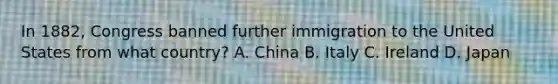 In 1882, Congress banned further immigration to the United States from what country? A. China B. Italy C. Ireland D. Japan