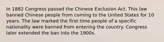 In 1882 Congress passed the Chinese Exclusion Act. This law banned Chinese people from coming to the United States for 10 years. The law marked the first time people of a specific nationality were banned from entering the country. Congress later extended the ban into the 1900s.