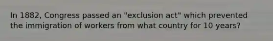 In 1882, Congress passed an "exclusion act" which prevented the immigration of workers from what country for 10 years?