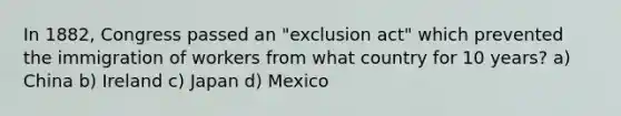 In 1882, Congress passed an "exclusion act" which prevented the immigration of workers from what country for 10 years? a) China b) Ireland c) Japan d) Mexico