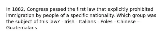 In 1882, Congress passed the first law that explicitly prohibited immigration by people of a specific nationality. Which group was the subject of this law? - Irish - Italians - Poles - Chinese - Guatemalans