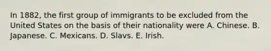 In 1882, the first group of immigrants to be excluded from the United States on the basis of their nationality were A. Chinese. B. Japanese. C. Mexicans. D. Slavs. E. Irish.