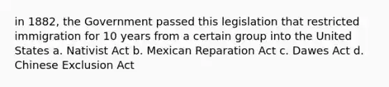 in 1882, the Government passed this legislation that restricted immigration for 10 years from a certain group into the United States a. Nativist Act b. Mexican Reparation Act c. Dawes Act d. Chinese Exclusion Act