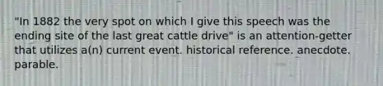 "In 1882 the very spot on which I give this speech was the ending site of the last great cattle drive" is an attention-getter that utilizes a(n) current event. historical reference. anecdote. parable.