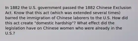 In 1882 the U.S. government passed the 1882 Chinese Exclusion Act. Know that this act (which was extended several times) barred the immigration of Chinese laborers to the U.S. How did this act create "domestic hardship"? What effect did the legislation have on Chinese women who were already in the U.S.?