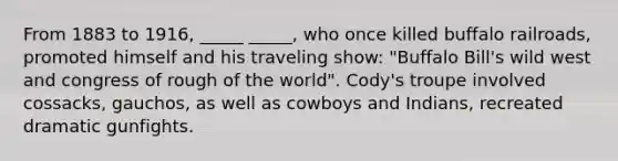 From 1883 to 1916, _____ _____, who once killed buffalo railroads, promoted himself and his traveling show: "Buffalo Bill's wild west and congress of rough of the world". Cody's troupe involved cossacks, gauchos, as well as cowboys and Indians, recreated dramatic gunfights.