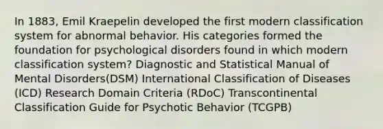 In 1883, Emil Kraepelin developed the first modern classification system for abnormal behavior. His categories formed the foundation for psychological disorders found in which modern classification system? Diagnostic and Statistical Manual of Mental Disorders(DSM) International Classification of Diseases (ICD) Research Domain Criteria (RDoC) Transcontinental Classification Guide for Psychotic Behavior (TCGPB)