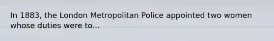 In 1883, the London Metropolitan Police appointed two women whose duties were to...