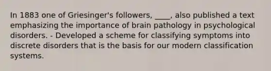 In 1883 one of Griesinger's followers, ____, also published a text emphasizing the importance of brain pathology in psychological disorders. - Developed a scheme for classifying symptoms into discrete disorders that is the basis for our modern classification systems.