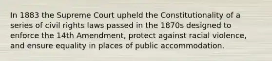 In 1883 the Supreme Court upheld the Constitutionality of a series of civil rights laws passed in the 1870s designed to enforce the 14th Amendment, protect against racial violence, and ensure equality in places of public accommodation.