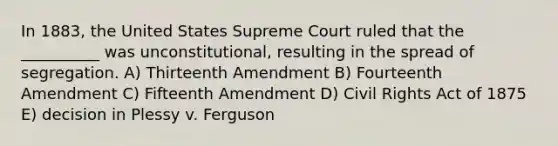 In 1883, the United States Supreme Court ruled that the __________ was unconstitutional, resulting in the spread of segregation. A) Thirteenth Amendment B) Fourteenth Amendment C) Fifteenth Amendment D) <a href='https://www.questionai.com/knowledge/kkdJLQddfe-civil-rights' class='anchor-knowledge'>civil rights</a> Act of 1875 E) decision in Plessy v. Ferguson